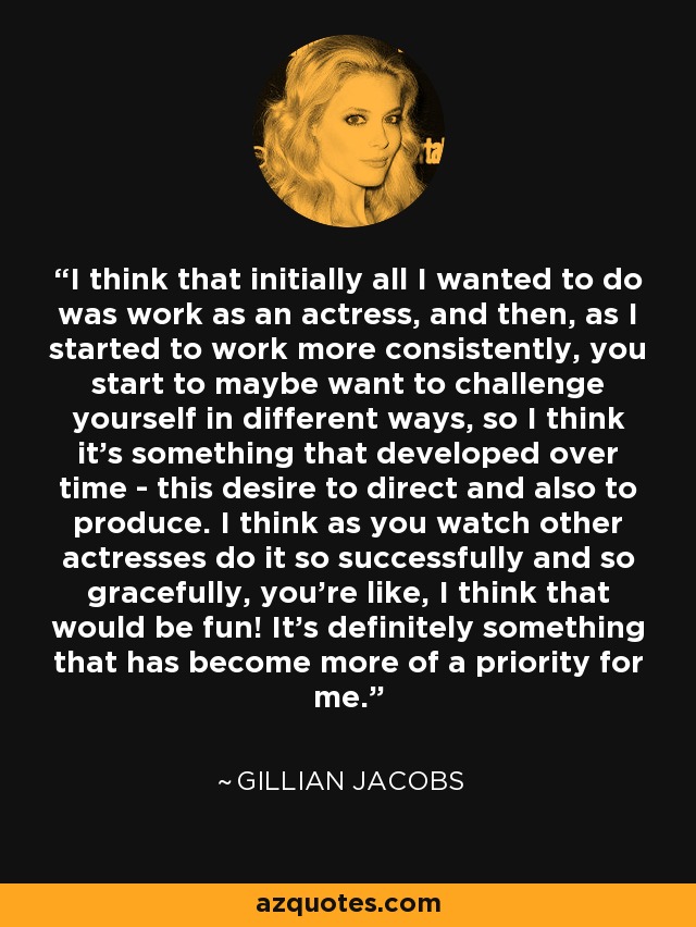 I think that initially all I wanted to do was work as an actress, and then, as I started to work more consistently, you start to maybe want to challenge yourself in different ways, so I think it's something that developed over time - this desire to direct and also to produce. I think as you watch other actresses do it so successfully and so gracefully, you're like, I think that would be fun! It's definitely something that has become more of a priority for me. - Gillian Jacobs