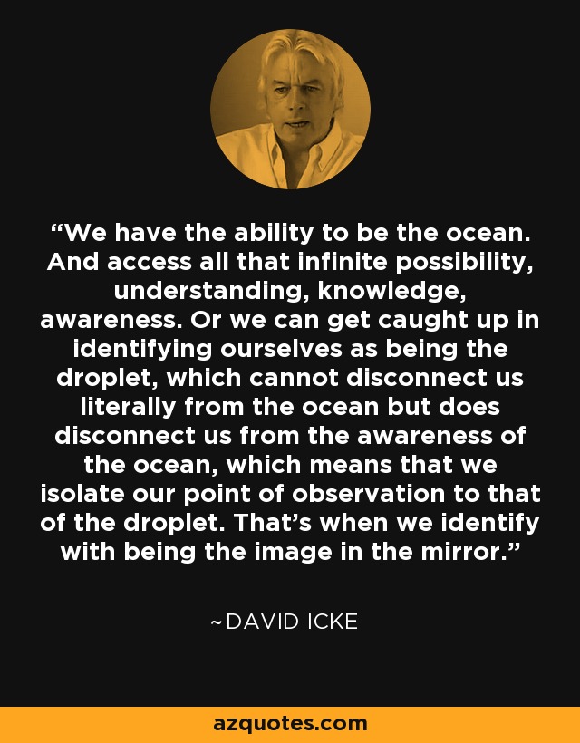 We have the ability to be the ocean. And access all that infinite possibility, understanding, knowledge, awareness. Or we can get caught up in identifying ourselves as being the droplet, which cannot disconnect us literally from the ocean but does disconnect us from the awareness of the ocean, which means that we isolate our point of observation to that of the droplet. That’s when we identify with being the image in the mirror. - David Icke