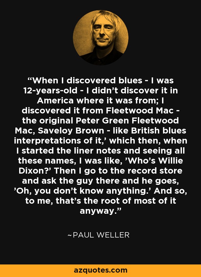 When I discovered blues - I was 12-years-old - I didn't discover it in America where it was from; I discovered it from Fleetwood Mac - the original Peter Green Fleetwood Mac, Saveloy Brown - like British blues interpretations of it,' which then, when I started the liner notes and seeing all these names, I was like, 'Who's Willie Dixon?' Then I go to the record store and ask the guy there and he goes, 'Oh, you don't know anything.' And so, to me, that's the root of most of it anyway. - Paul Weller