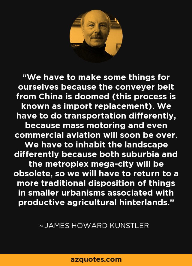 We have to make some things for ourselves because the conveyer belt from China is doomed (this process is known as import replacement). We have to do transportation differently, because mass motoring and even commercial aviation will soon be over. We have to inhabit the landscape differently because both suburbia and the metroplex mega-city will be obsolete, so we will have to return to a more traditional disposition of things in smaller urbanisms associated with productive agricultural hinterlands. - James Howard Kunstler