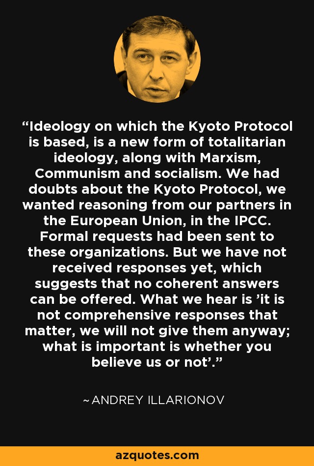 Ideology on which the Kyoto Protocol is based, is a new form of totalitarian ideology, along with Marxism, Communism and socialism. We had doubts about the Kyoto Protocol, we wanted reasoning from our partners in the European Union, in the IPCC. Formal requests had been sent to these organizations. But we have not received responses yet, which suggests that no coherent answers can be offered. What we hear is 'it is not comprehensive responses that matter, we will not give them anyway; what is important is whether you believe us or not'. - Andrey Illarionov