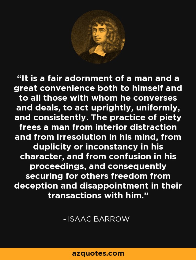 It is a fair adornment of a man and a great convenience both to himself and to all those with whom he converses and deals, to act uprightly, uniformly, and consistently. The practice of piety frees a man from interior distraction and from irresolution in his mind, from duplicity or inconstancy in his character, and from confusion in his proceedings, and consequently securing for others freedom from deception and disappointment in their transactions with him. - Isaac Barrow