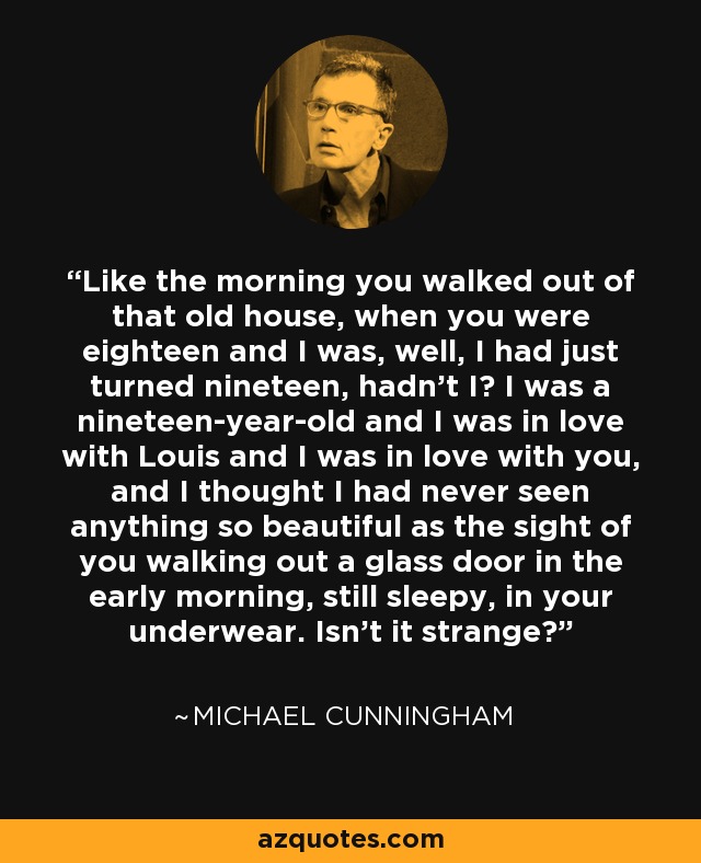 Like the morning you walked out of that old house, when you were eighteen and I was, well, I had just turned nineteen, hadn't I? I was a nineteen-year-old and I was in love with Louis and I was in love with you, and I thought I had never seen anything so beautiful as the sight of you walking out a glass door in the early morning, still sleepy, in your underwear. Isn't it strange? - Michael Cunningham