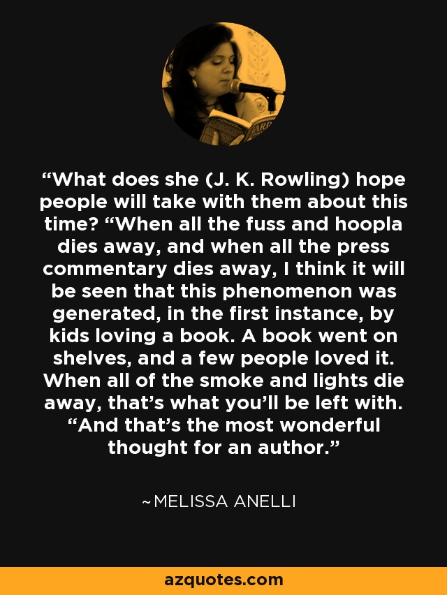 What does she (J. K. Rowling) hope people will take with them about this time? “When all the fuss and hoopla dies away, and when all the press commentary dies away, I think it will be seen that this phenomenon was generated, in the first instance, by kids loving a book. A book went on shelves, and a few people loved it. When all of the smoke and lights die away, that’s what you’ll be left with. “And that’s the most wonderful thought for an author. - Melissa Anelli