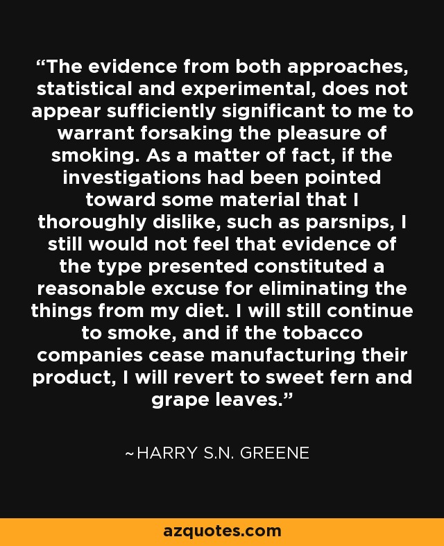The evidence from both approaches, statistical and experimental, does not appear sufficiently significant to me to warrant forsaking the pleasure of smoking. As a matter of fact, if the investigations had been pointed toward some material that I thoroughly dislike, such as parsnips, I still would not feel that evidence of the type presented constituted a reasonable excuse for eliminating the things from my diet. I will still continue to smoke, and if the tobacco companies cease manufacturing their product, I will revert to sweet fern and grape leaves. - Harry S.N. Greene