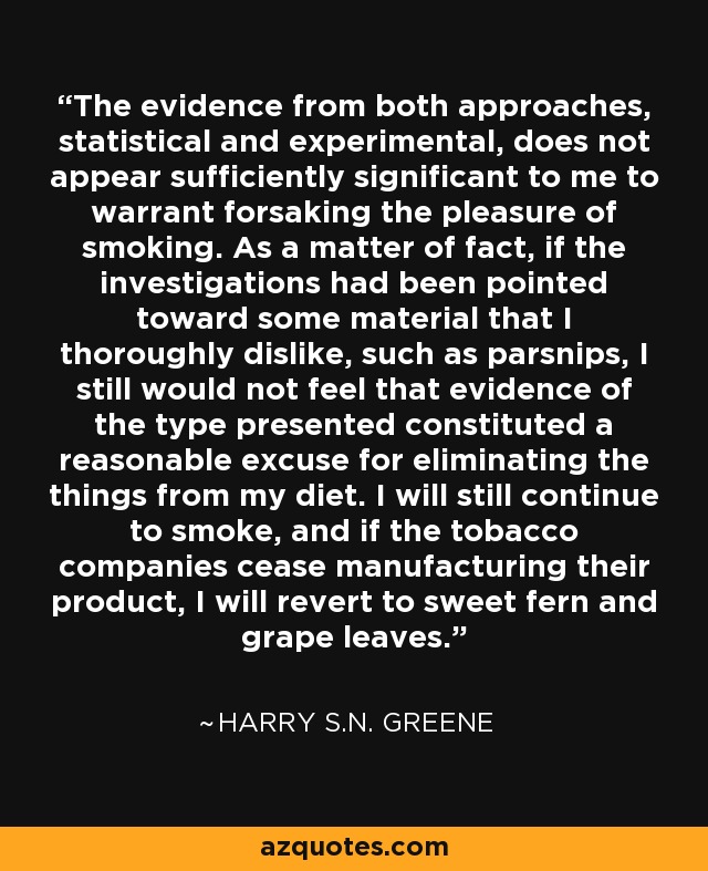 The evidence from both approaches, statistical and experimental, does not appear sufficiently significant to me to warrant forsaking the pleasure of smoking. As a matter of fact, if the investigations had been pointed toward some material that I thoroughly dislike, such as parsnips, I still would not feel that evidence of the type presented constituted a reasonable excuse for eliminating the things from my diet. I will still continue to smoke, and if the tobacco companies cease manufacturing their product, I will revert to sweet fern and grape leaves. - Harry S.N. Greene