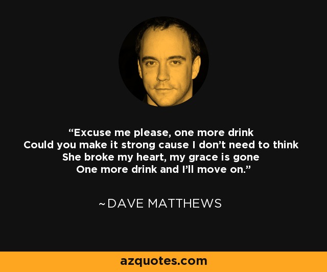 Excuse me please, one more drink Could you make it strong cause I don't need to think She broke my heart, my grace is gone One more drink and I'll move on. - Dave Matthews