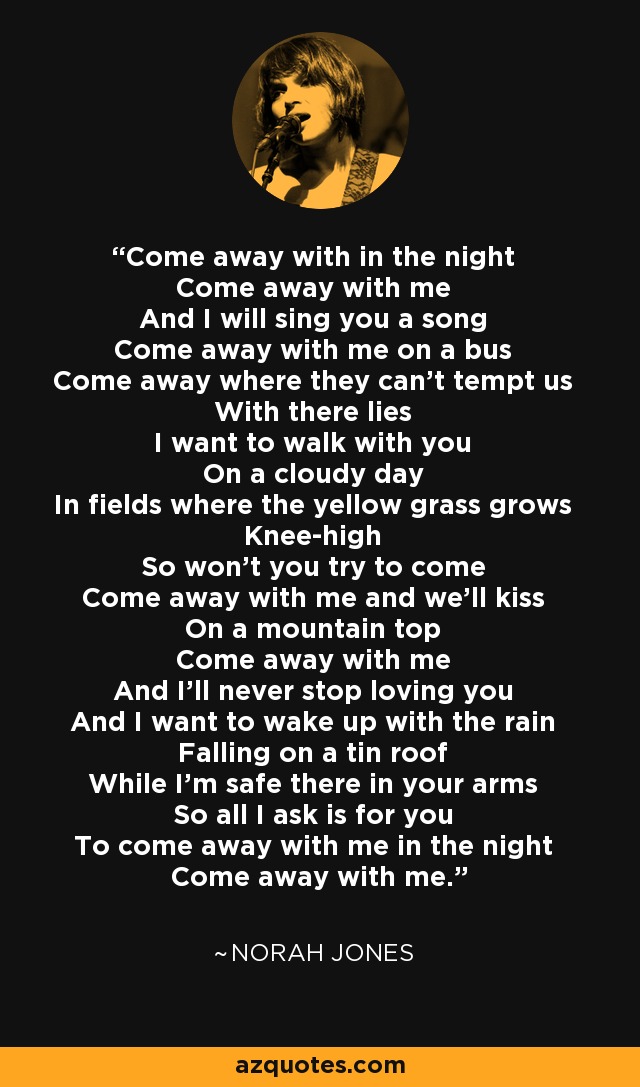 Come away with in the night Come away with me And I will sing you a song Come away with me on a bus Come away where they can't tempt us With there lies I want to walk with you On a cloudy day In fields where the yellow grass grows Knee-high So won't you try to come Come away with me and we'll kiss On a mountain top Come away with me And I'll never stop loving you And I want to wake up with the rain Falling on a tin roof While I'm safe there in your arms So all I ask is for you To come away with me in the night Come away with me. - Norah Jones