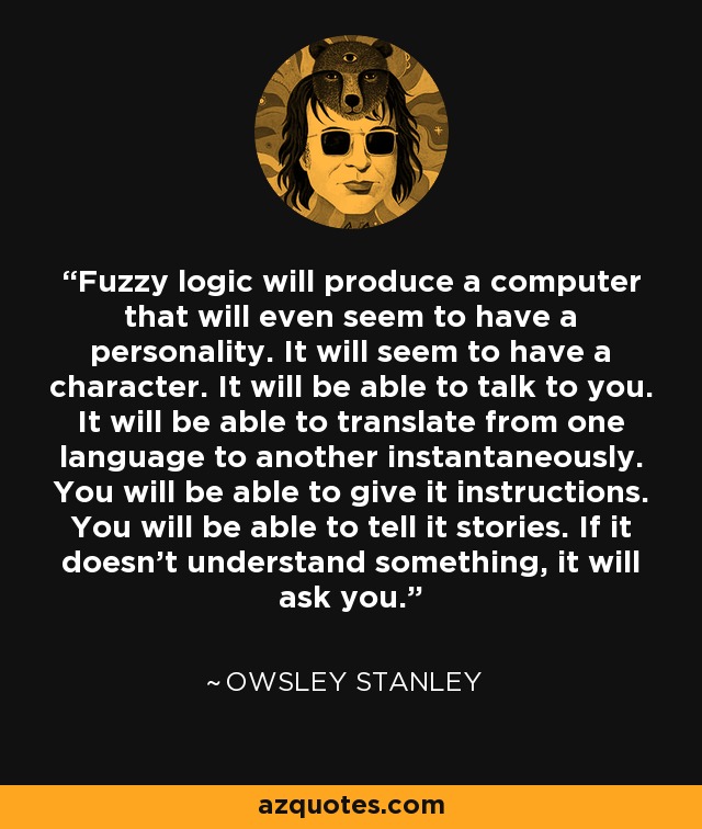 Fuzzy logic will produce a computer that will even seem to have a personality. It will seem to have a character. It will be able to talk to you. It will be able to translate from one language to another instantaneously. You will be able to give it instructions. You will be able to tell it stories. If it doesn't understand something, it will ask you. - Owsley Stanley