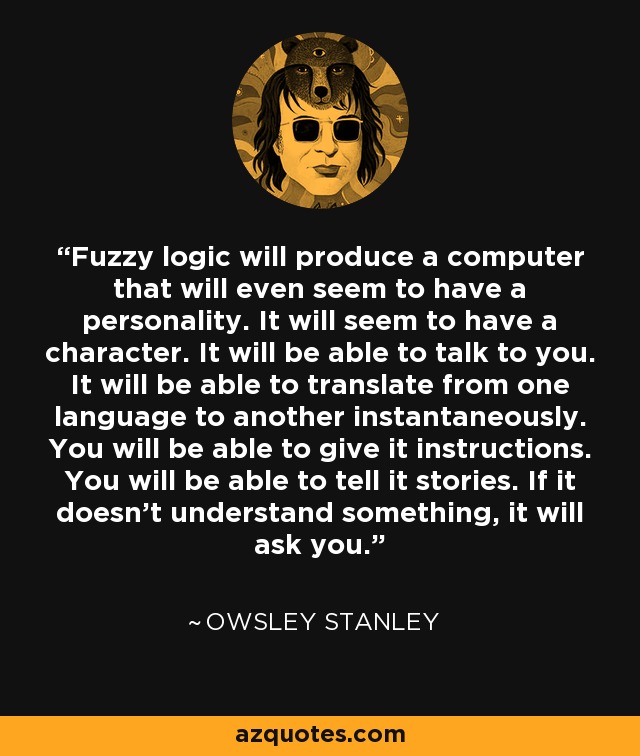 Fuzzy logic will produce a computer that will even seem to have a personality. It will seem to have a character. It will be able to talk to you. It will be able to translate from one language to another instantaneously. You will be able to give it instructions. You will be able to tell it stories. If it doesn't understand something, it will ask you. - Owsley Stanley