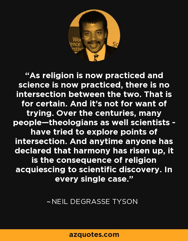 As religion is now practiced and science is now practiced, there is no intersection between the two. That is for certain. And it’s not for want of trying. Over the centuries, many people—theologians as well scientists - have tried to explore points of intersection. And anytime anyone has declared that harmony has risen up, it is the consequence of religion acquiescing to scientific discovery. In every single case. - Neil deGrasse Tyson