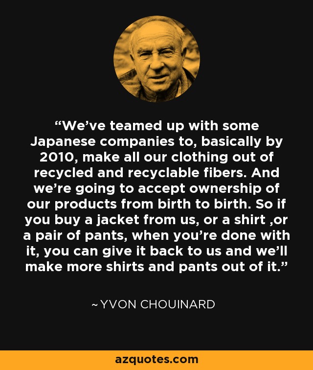 We've teamed up with some Japanese companies to, basically by 2010, make all our clothing out of recycled and recyclable fibers. And we're going to accept ownership of our products from birth to birth. So if you buy a jacket from us, or a shirt ,or a pair of pants, when you're done with it, you can give it back to us and we'll make more shirts and pants out of it. - Yvon Chouinard