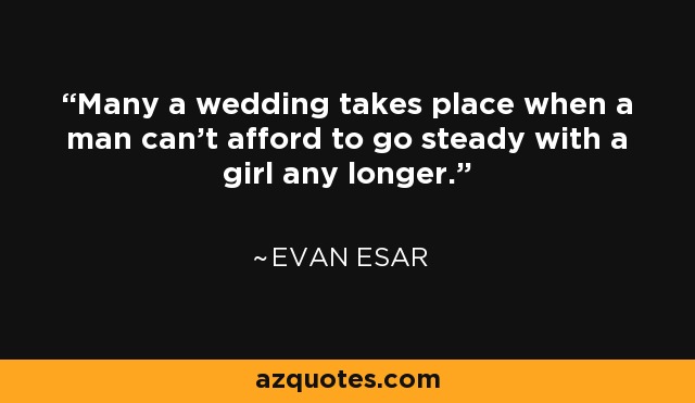 Many a wedding takes place when a man can't afford to go steady with a girl any longer. - Evan Esar