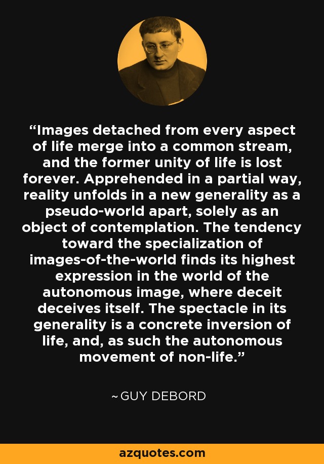 Images detached from every aspect of life merge into a common stream, and the former unity of life is lost forever. Apprehended in a partial way, reality unfolds in a new generality as a pseudo-world apart, solely as an object of contemplation. The tendency toward the specialization of images-of-the-world finds its highest expression in the world of the autonomous image, where deceit deceives itself. The spectacle in its generality is a concrete inversion of life, and, as such the autonomous movement of non-life. - Guy Debord