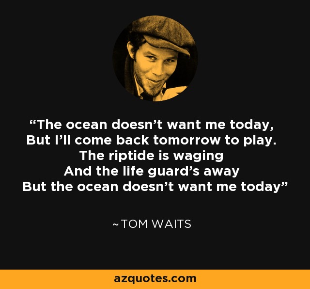 The ocean doesn't want me today, But I'll come back tomorrow to play. The riptide is waging And the life guard's away But the ocean doesn't want me today - Tom Waits