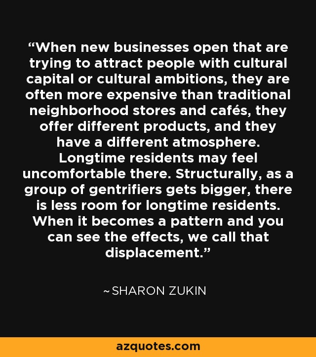 When new businesses open that are trying to attract people with cultural capital or cultural ambitions, they are often more expensive than traditional neighborhood stores and cafés, they offer different products, and they have a different atmosphere. Longtime residents may feel uncomfortable there. Structurally, as a group of gentrifiers gets bigger, there is less room for longtime residents. When it becomes a pattern and you can see the effects, we call that displacement. - Sharon Zukin