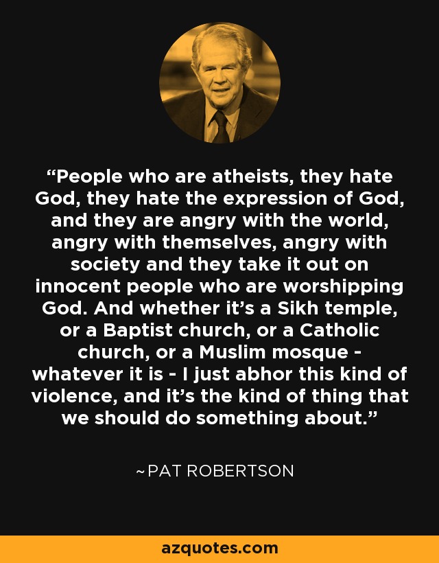 People who are atheists, they hate God, they hate the expression of God, and they are angry with the world, angry with themselves, angry with society and they take it out on innocent people who are worshipping God. And whether it's a Sikh temple, or a Baptist church, or a Catholic church, or a Muslim mosque - whatever it is - I just abhor this kind of violence, and it's the kind of thing that we should do something about. - Pat Robertson