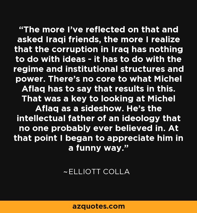 The more I've reflected on that and asked Iraqi friends, the more I realize that the corruption in Iraq has nothing to do with ideas - it has to do with the regime and institutional structures and power. There's no core to what Michel Aflaq has to say that results in this. That was a key to looking at Michel Aflaq as a sideshow. He's the intellectual father of an ideology that no one probably ever believed in. At that point I began to appreciate him in a funny way. - Elliott Colla