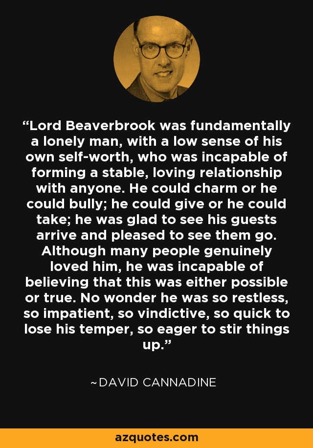 Lord Beaverbrook was fundamentally a lonely man, with a low sense of his own self-worth, who was incapable of forming a stable, loving relationship with anyone. He could charm or he could bully; he could give or he could take; he was glad to see his guests arrive and pleased to see them go. Although many people genuinely loved him, he was incapable of believing that this was either possible or true. No wonder he was so restless, so impatient, so vindictive, so quick to lose his temper, so eager to stir things up. - David Cannadine