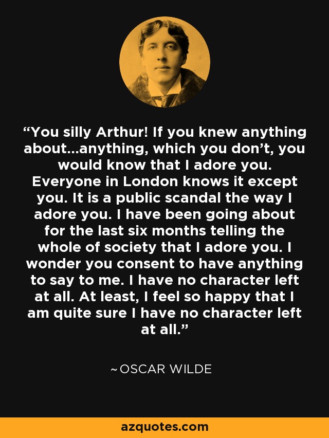 You silly Arthur! If you knew anything about...anything, which you don't, you would know that I adore you. Everyone in London knows it except you. It is a public scandal the way I adore you. I have been going about for the last six months telling the whole of society that I adore you. I wonder you consent to have anything to say to me. I have no character left at all. At least, I feel so happy that I am quite sure I have no character left at all. - Oscar Wilde