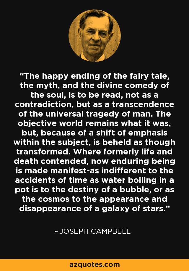 The happy ending of the fairy tale, the myth, and the divine comedy of the soul, is to be read, not as a contradiction, but as a transcendence of the universal tragedy of man. The objective world remains what it was, but, because of a shift of emphasis within the subject, is beheld as though transformed. Where formerly life and death contended, now enduring being is made manifest-as indifferent to the accidents of time as water boiling in a pot is to the destiny of a bubble, or as the cosmos to the appearance and disappearance of a galaxy of stars. - Joseph Campbell