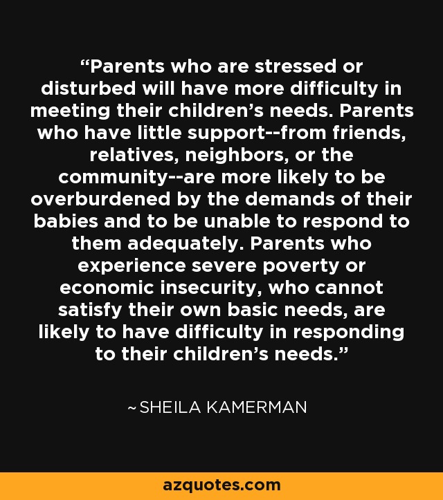 Parents who are stressed or disturbed will have more difficulty in meeting their children's needs. Parents who have little support--from friends, relatives, neighbors, or the community--are more likely to be overburdened by the demands of their babies and to be unable to respond to them adequately. Parents who experience severe poverty or economic insecurity, who cannot satisfy their own basic needs, are likely to have difficulty in responding to their children's needs. - Sheila Kamerman