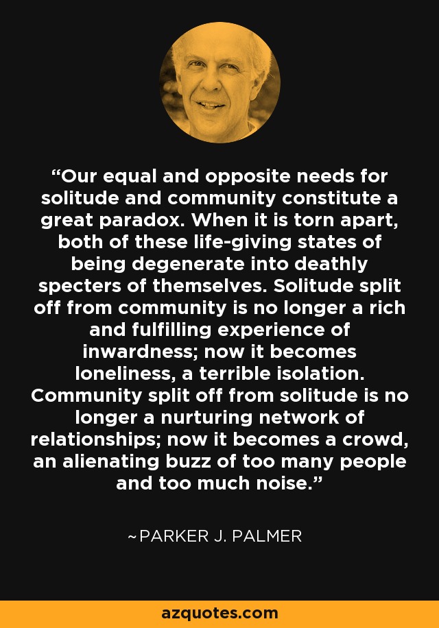 Our equal and opposite needs for solitude and community constitute a great paradox. When it is torn apart, both of these life-giving states of being degenerate into deathly specters of themselves. Solitude split off from community is no longer a rich and fulfilling experience of inwardness; now it becomes loneliness, a terrible isolation. Community split off from solitude is no longer a nurturing network of relationships; now it becomes a crowd, an alienating buzz of too many people and too much noise. - Parker J. Palmer