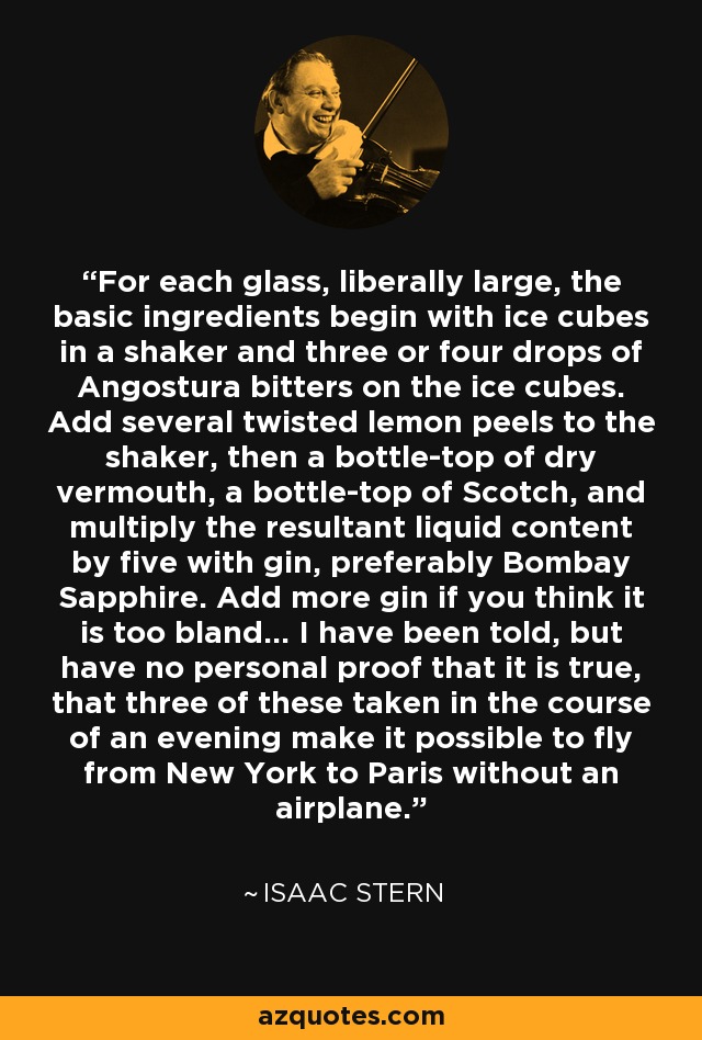 For each glass, liberally large, the basic ingredients begin with ice cubes in a shaker and three or four drops of Angostura bitters on the ice cubes. Add several twisted lemon peels to the shaker, then a bottle-top of dry vermouth, a bottle-top of Scotch, and multiply the resultant liquid content by five with gin, preferably Bombay Sapphire. Add more gin if you think it is too bland... I have been told, but have no personal proof that it is true, that three of these taken in the course of an evening make it possible to fly from New York to Paris without an airplane. - Isaac Stern