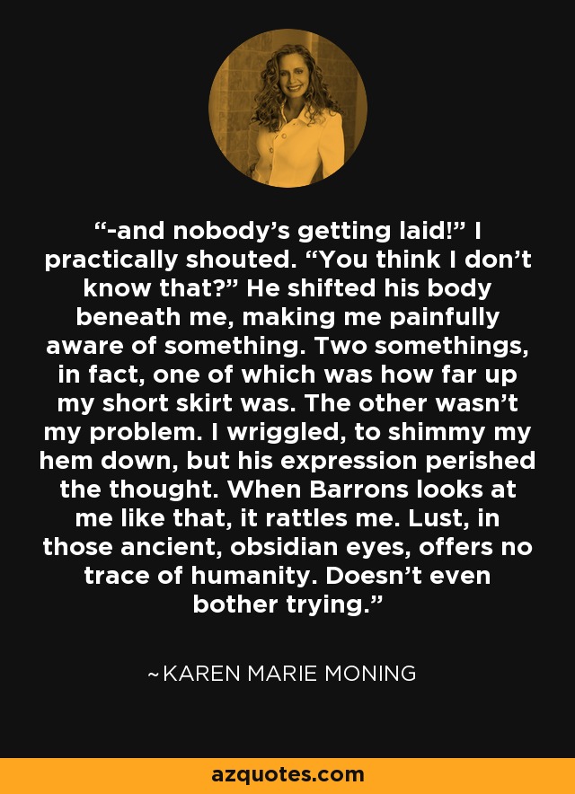 -and nobody’s getting laid!” I practically shouted. “You think I don’t know that?” He shifted his body beneath me, making me painfully aware of something. Two somethings, in fact, one of which was how far up my short skirt was. The other wasn’t my problem. I wriggled, to shimmy my hem down, but his expression perished the thought. When Barrons looks at me like that, it rattles me. Lust, in those ancient, obsidian eyes, offers no trace of humanity. Doesn’t even bother trying. - Karen Marie Moning