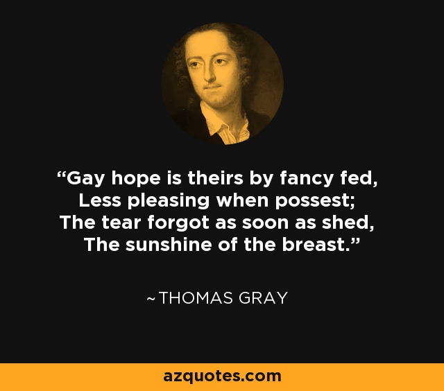 Gay hope is theirs by fancy fed, Less pleasing when possest; The tear forgot as soon as shed, The sunshine of the breast. - Thomas Gray