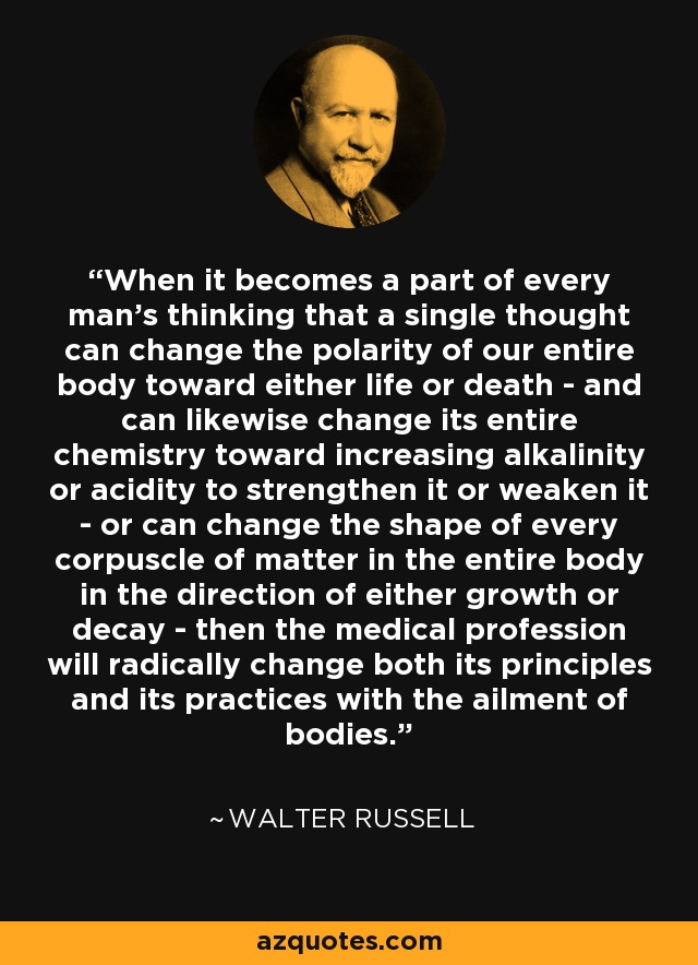 When it becomes a part of every man's thinking that a single thought can change the polarity of our entire body toward either life or death - and can likewise change its entire chemistry toward increasing alkalinity or acidity to strengthen it or weaken it - or can change the shape of every corpuscle of matter in the entire body in the direction of either growth or decay - then the medical profession will radically change both its principles and its practices with the ailment of bodies. - Walter Russell