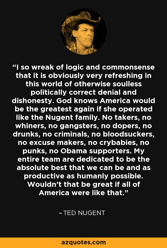 I so wreak of logic and commonsense that it is obviously very refreshing in this world of otherwise soulless politically correct denial and dishonesty. God knows America would be the greatest again if she operated like the Nugent family. No takers, no whiners, no gangsters, no dopers, no drunks, no criminals, no bloodsuckers, no excuse makers, no crybabies, no punks, no Obama supporters. My entire team are dedicated to be the absolute best that we can be and as productive as humanly possible. Wouldn't that be great if all of America were like that. - Ted Nugent