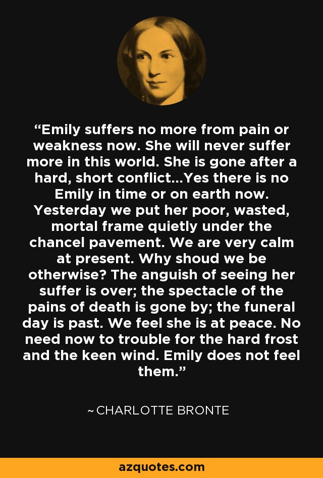 Emily suffers no more from pain or weakness now. She will never suffer more in this world. She is gone after a hard, short conflict...Yes there is no Emily in time or on earth now. Yesterday we put her poor, wasted, mortal frame quietly under the chancel pavement. We are very calm at present. Why shoud we be otherwise? The anguish of seeing her suffer is over; the spectacle of the pains of death is gone by; the funeral day is past. We feel she is at peace. No need now to trouble for the hard frost and the keen wind. Emily does not feel them. - Charlotte Bronte