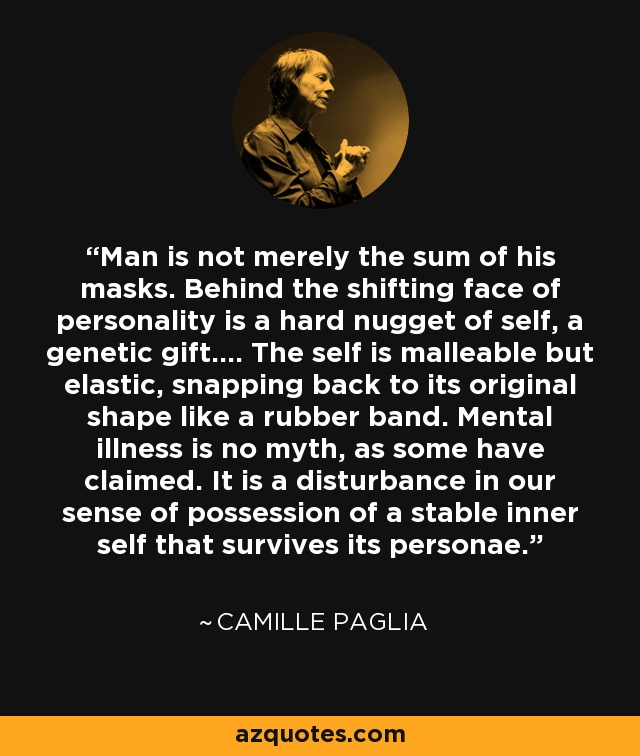 Man is not merely the sum of his masks. Behind the shifting face of personality is a hard nugget of self, a genetic gift.... The self is malleable but elastic, snapping back to its original shape like a rubber band. Mental illness is no myth, as some have claimed. It is a disturbance in our sense of possession of a stable inner self that survives its personae. - Camille Paglia