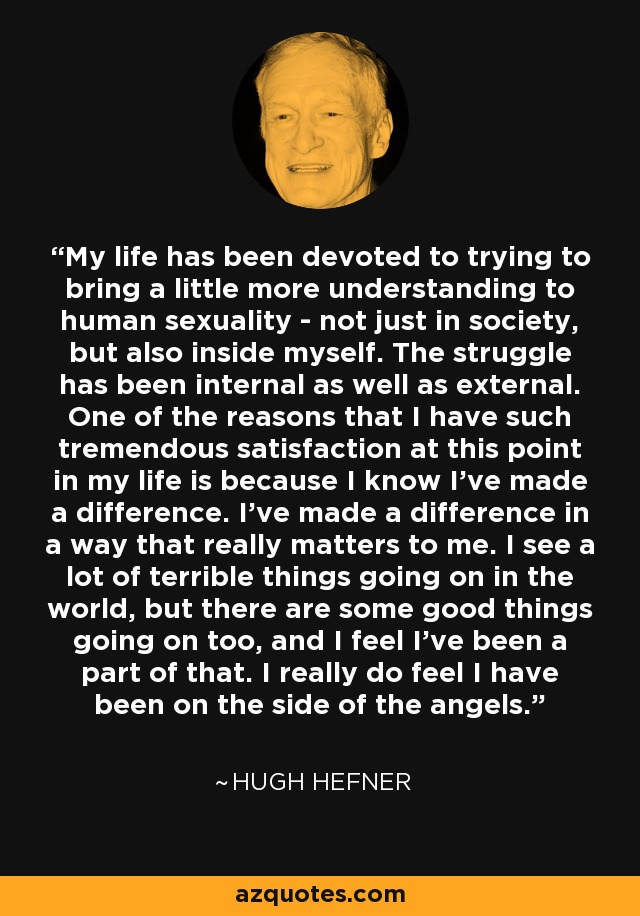 My life has been devoted to trying to bring a little more understanding to human sexuality - not just in society, but also inside myself. The struggle has been internal as well as external. One of the reasons that I have such tremendous satisfaction at this point in my life is because I know I've made a difference. I've made a difference in a way that really matters to me. I see a lot of terrible things going on in the world, but there are some good things going on too, and I feel I've been a part of that. I really do feel I have been on the side of the angels. - Hugh Hefner