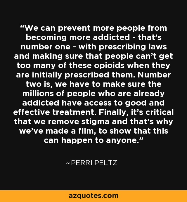 We can prevent more people from becoming more addicted - that's number one - with prescribing laws and making sure that people can't get too many of these opioids when they are initially prescribed them. Number two is, we have to make sure the millions of people who are already addicted have access to good and effective treatment. Finally, it's critical that we remove stigma and that's why we've made a film, to show that this can happen to anyone. - Perri Peltz