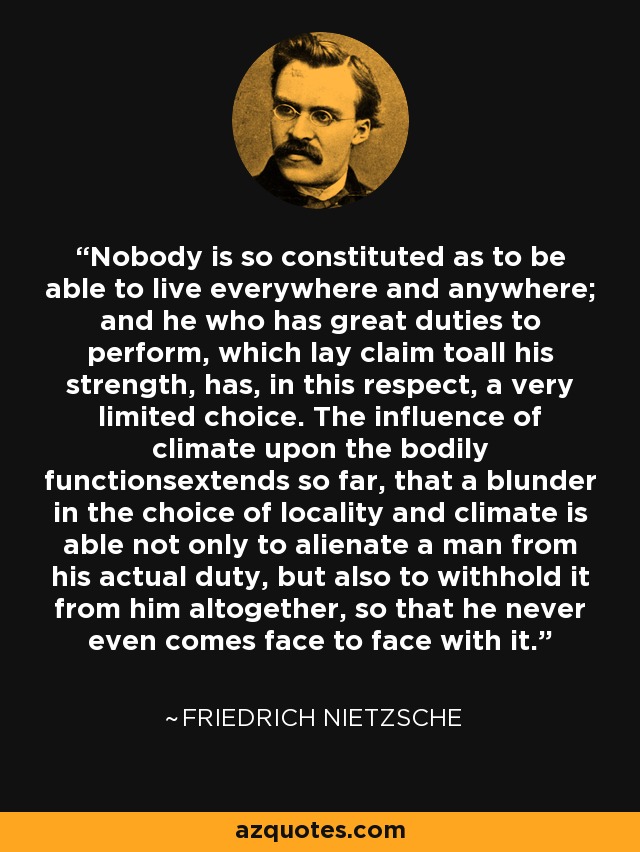 Nobody is so constituted as to be able to live everywhere and anywhere; and he who has great duties to perform, which lay claim toall his strength, has, in this respect, a very limited choice. The influence of climate upon the bodily functionsextends so far, that a blunder in the choice of locality and climate is able not only to alienate a man from his actual duty, but also to withhold it from him altogether, so that he never even comes face to face with it. - Friedrich Nietzsche