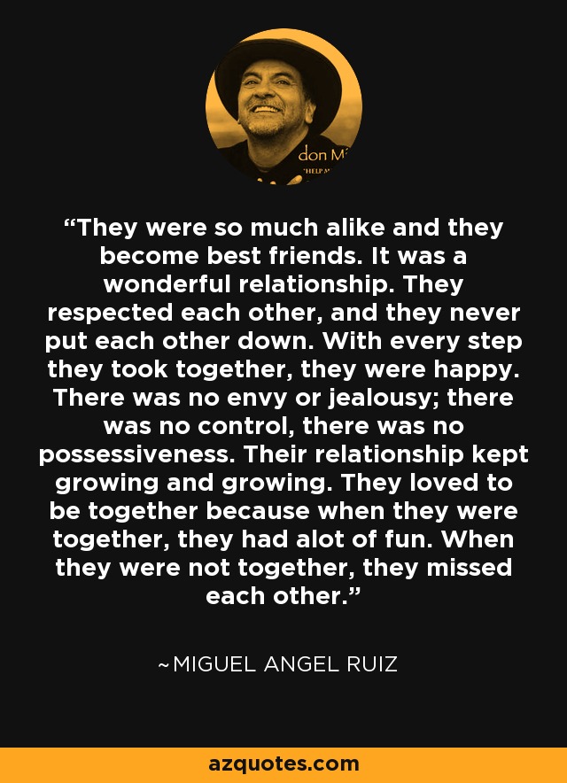 They were so much alike and they become best friends. It was a wonderful relationship. They respected each other, and they never put each other down. With every step they took together, they were happy. There was no envy or jealousy; there was no control, there was no possessiveness. Their relationship kept growing and growing. They loved to be together because when they were together, they had alot of fun. When they were not together, they missed each other. - Miguel Angel Ruiz