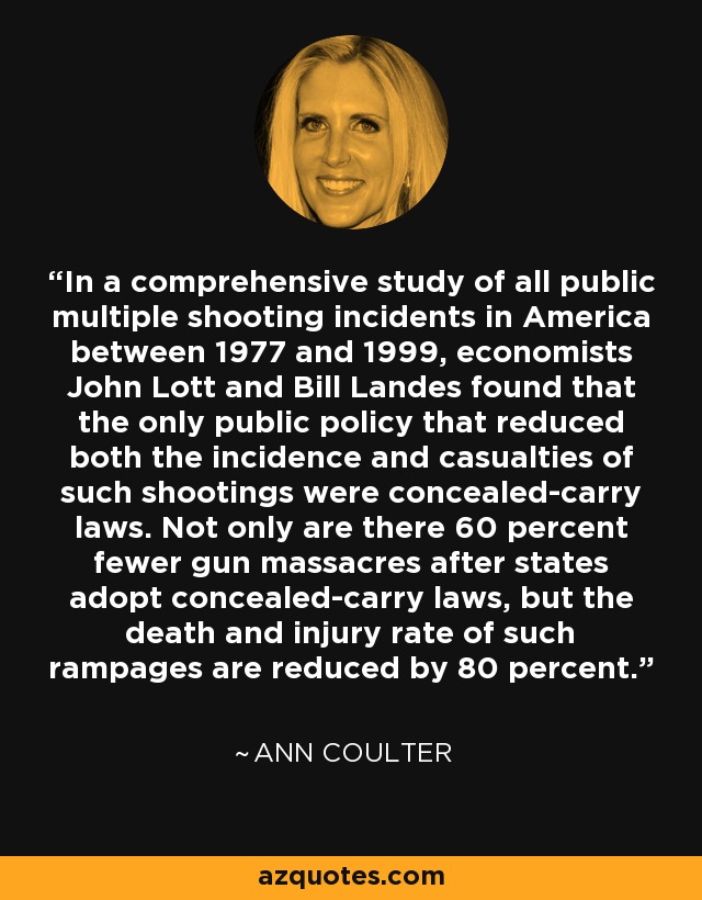 In a comprehensive study of all public multiple shooting incidents in America between 1977 and 1999, economists John Lott and Bill Landes found that the only public policy that reduced both the incidence and casualties of such shootings were concealed-carry laws. Not only are there 60 percent fewer gun massacres after states adopt concealed-carry laws, but the death and injury rate of such rampages are reduced by 80 percent. - Ann Coulter