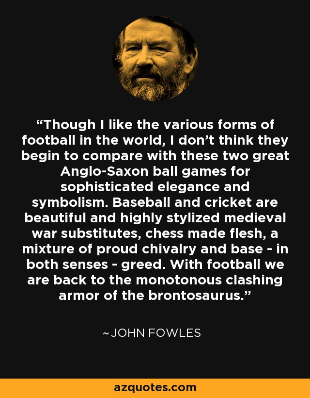 Though I like the various forms of football in the world, I don't think they begin to compare with these two great Anglo-Saxon ball games for sophisticated elegance and symbolism. Baseball and cricket are beautiful and highly stylized medieval war substitutes, chess made flesh, a mixture of proud chivalry and base - in both senses - greed. With football we are back to the monotonous clashing armor of the brontosaurus. - John Fowles