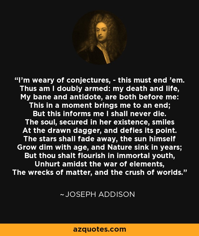 I'm weary of conjectures, - this must end 'em. Thus am I doubly armed: my death and life, My bane and antidote, are both before me: This in a moment brings me to an end; But this informs me I shall never die. The soul, secured in her existence, smiles At the drawn dagger, and defies its point. The stars shall fade away, the sun himself Grow dim with age, and Nature sink in years; But thou shalt flourish in immortal youth, Unhurt amidst the war of elements, The wrecks of matter, and the crush of worlds. - Joseph Addison