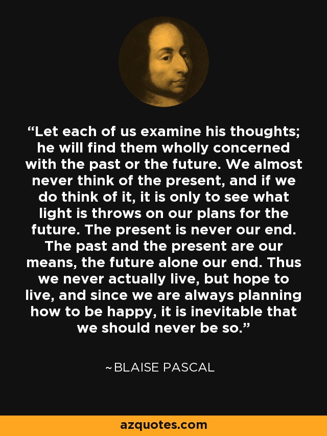 Let each of us examine his thoughts; he will find them wholly concerned with the past or the future. We almost never think of the present, and if we do think of it, it is only to see what light is throws on our plans for the future. The present is never our end. The past and the present are our means, the future alone our end. Thus we never actually live, but hope to live, and since we are always planning how to be happy, it is inevitable that we should never be so. - Blaise Pascal