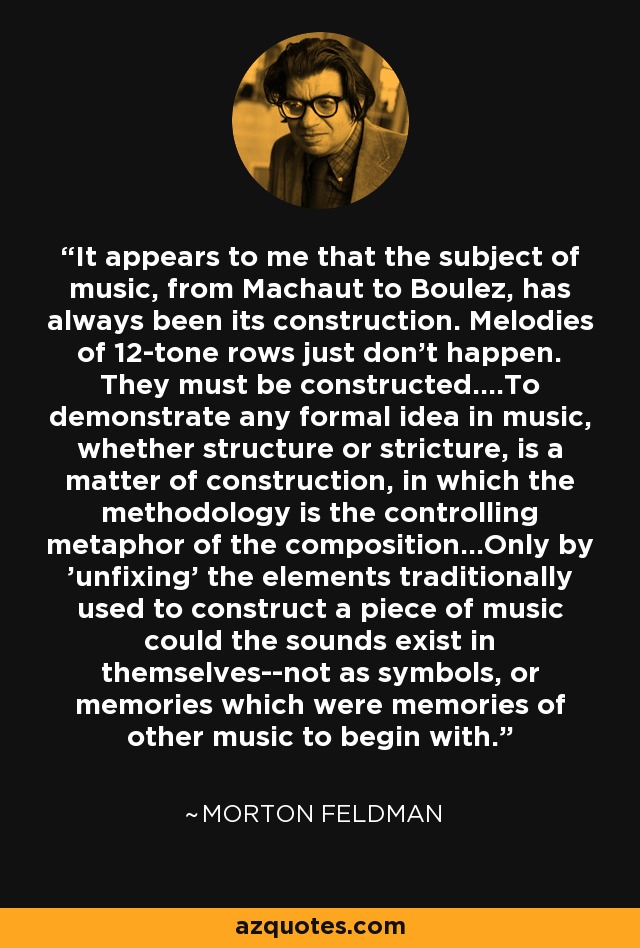 It appears to me that the subject of music, from Machaut to Boulez, has always been its construction. Melodies of 12-tone rows just don't happen. They must be constructed....To demonstrate any formal idea in music, whether structure or stricture, is a matter of construction, in which the methodology is the controlling metaphor of the composition...Only by 'unfixing' the elements traditionally used to construct a piece of music could the sounds exist in themselves--not as symbols, or memories which were memories of other music to begin with. - Morton Feldman