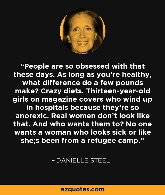 People are so obsessed with that these days. As long as you're healthy, what difference do a few pounds make? Crazy diets. Thirteen-year-old girls on magazine covers who wind up in hospitals because they're so anorexic. Real women don't look like that. And who wants them to? No one wants a woman who looks sick or like she;s been from a refugee camp. - Danielle Steel