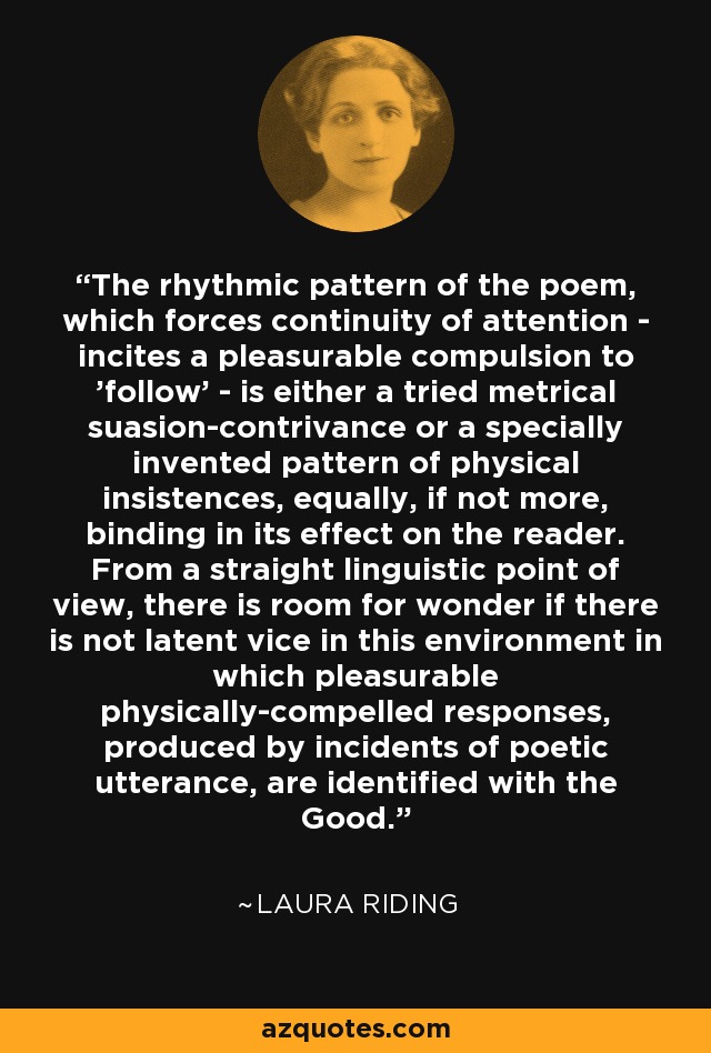 The rhythmic pattern of the poem, which forces continuity of attention - incites a pleasurable compulsion to 'follow' - is either a tried metrical suasion-contrivance or a specially invented pattern of physical insistences, equally, if not more, binding in its effect on the reader. From a straight linguistic point of view, there is room for wonder if there is not latent vice in this environment in which pleasurable physically-compelled responses, produced by incidents of poetic utterance, are identified with the Good. - Laura Riding