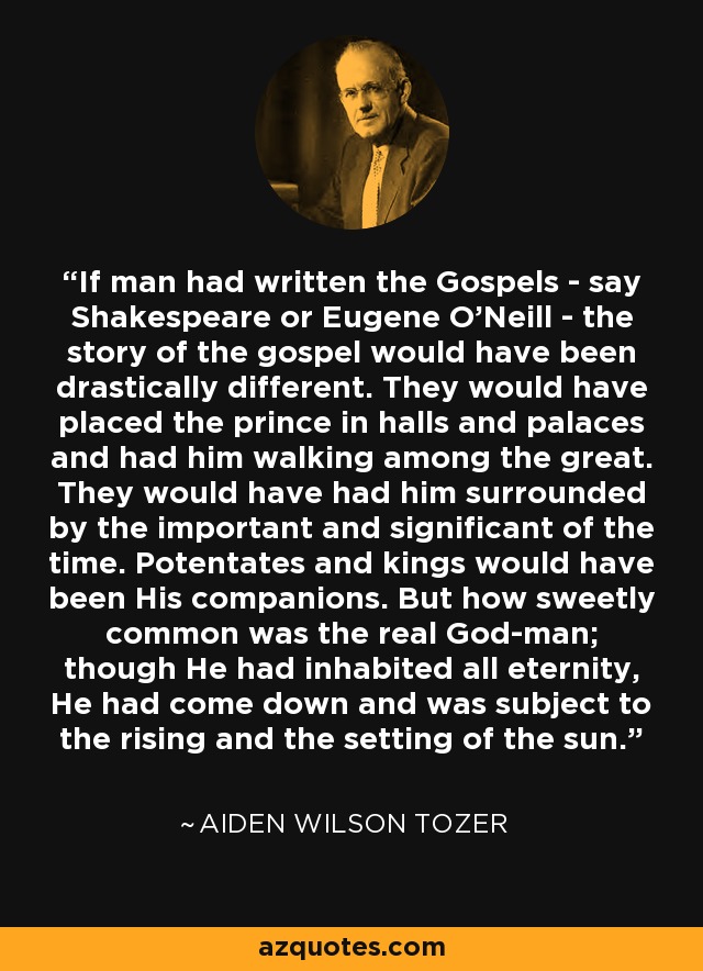 If man had written the Gospels - say Shakespeare or Eugene O'Neill - the story of the gospel would have been drastically different. They would have placed the prince in halls and palaces and had him walking among the great. They would have had him surrounded by the important and significant of the time. Potentates and kings would have been His companions. But how sweetly common was the real God-man; though He had inhabited all eternity, He had come down and was subject to the rising and the setting of the sun. - Aiden Wilson Tozer