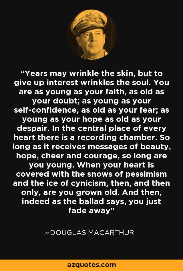 Years may wrinkle the skin, but to give up interest wrinkles the soul. You are as young as your faith, as old as your doubt; as young as your self-confidence, as old as your fear; as young as your hope as old as your despair. In the central place of every heart there is a recording chamber. So long as it receives messages of beauty, hope, cheer and courage, so long are you young. When your heart is covered with the snows of pessimism and the ice of cynicism, then, and then only, are you grown old. And then, indeed as the ballad says, you just fade away - Douglas MacArthur