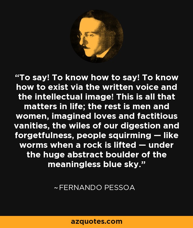 To say! To know how to say! To know how to exist via the written voice and the intellectual image! This is all that matters in life; the rest is men and women, imagined loves and factitious vanities, the wiles of our digestion and forgetfulness, people squirming — like worms when a rock is lifted — under the huge abstract boulder of the meaningless blue sky. - Fernando Pessoa