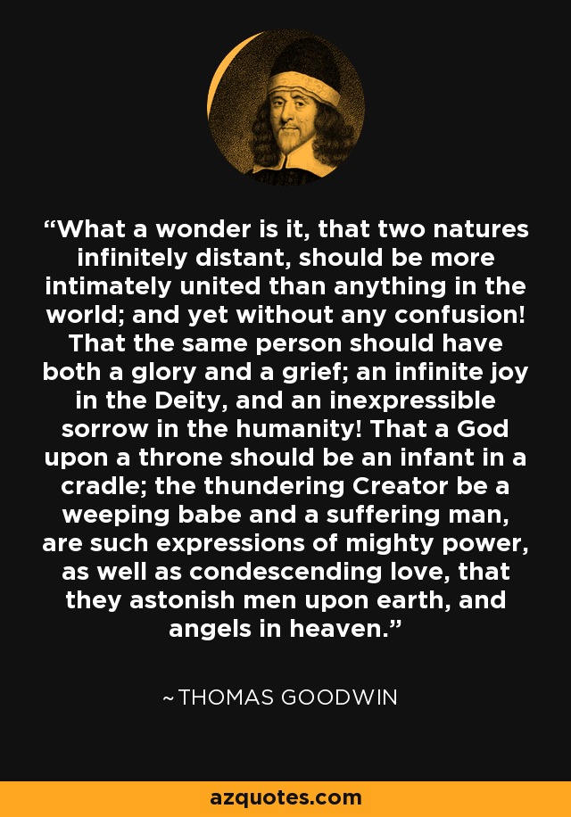 What a wonder is it, that two natures infinitely distant, should be more intimately united than anything in the world; and yet without any confusion! That the same person should have both a glory and a grief; an infinite joy in the Deity, and an inexpressible sorrow in the humanity! That a God upon a throne should be an infant in a cradle; the thundering Creator be a weeping babe and a suffering man, are such expressions of mighty power, as well as condescending love, that they astonish men upon earth, and angels in heaven. - Thomas Goodwin