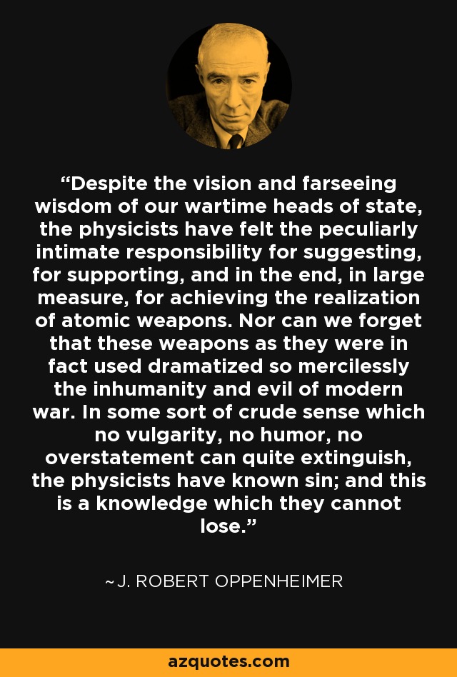 Despite the vision and farseeing wisdom of our wartime heads of state, the physicists have felt the peculiarly intimate responsibility for suggesting, for supporting, and in the end, in large measure, for achieving the realization of atomic weapons. Nor can we forget that these weapons as they were in fact used dramatized so mercilessly the inhumanity and evil of modern war. In some sort of crude sense which no vulgarity, no humor, no overstatement can quite extinguish, the physicists have known sin; and this is a knowledge which they cannot lose. - J. Robert Oppenheimer